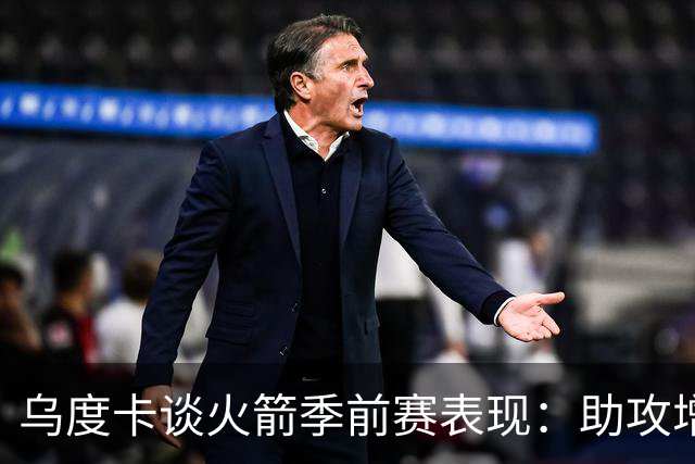 乌度卡谈火箭季前赛表现：助攻增多，失误在所难免